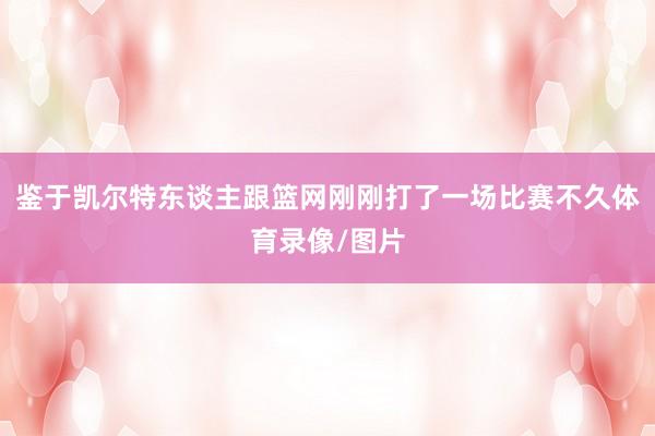 鉴于凯尔特东谈主跟篮网刚刚打了一场比赛不久体育录像/图片