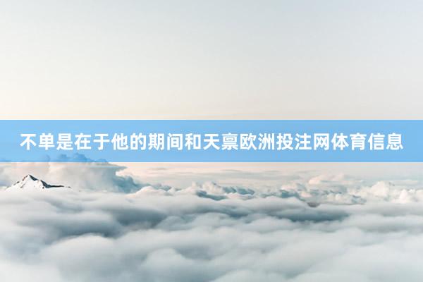 不单是在于他的期间和天禀欧洲投注网体育信息