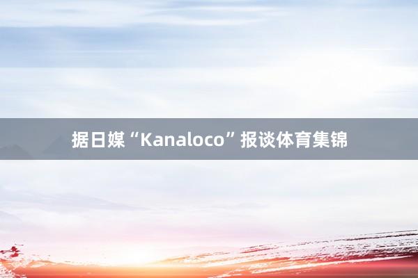 据日媒“Kanaloco”报谈体育集锦