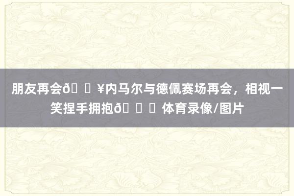朋友再会🔥内马尔与德佩赛场再会，相视一笑捏手拥抱😁体育录像/图片