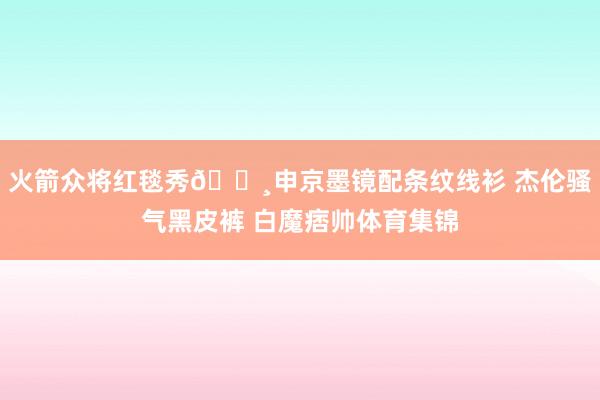 火箭众将红毯秀📸申京墨镜配条纹线衫 杰伦骚气黑皮裤 白魔痞帅体育集锦