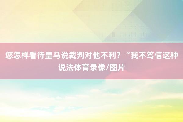 您怎样看待皇马说裁判对他不利？“我不笃信这种说法体育录像/图片