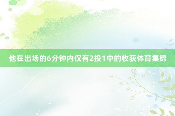 他在出场的6分钟内仅有2投1中的收获体育集锦