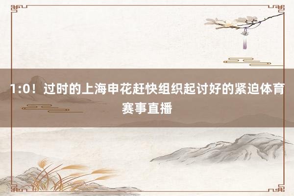 1:0！过时的上海申花赶快组织起讨好的紧迫体育赛事直播