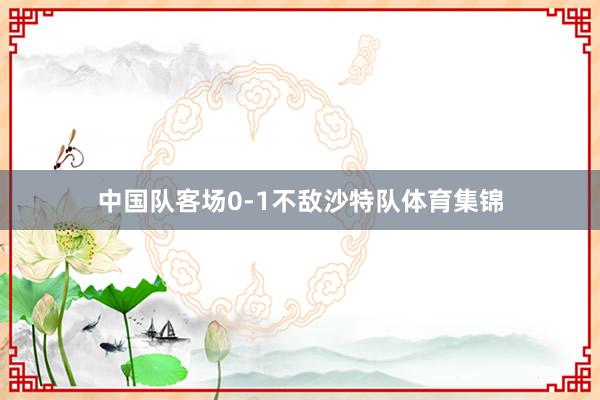 中国队客场0-1不敌沙特队体育集锦