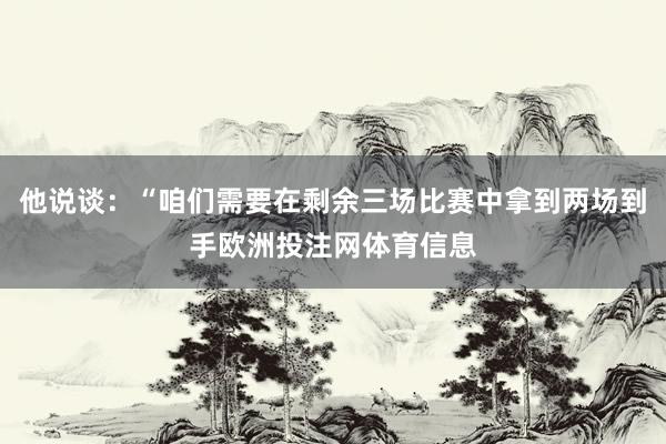 他说谈：“咱们需要在剩余三场比赛中拿到两场到手欧洲投注网体育信息