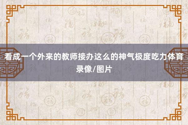看成一个外来的教师接办这么的神气极度吃力体育录像/图片