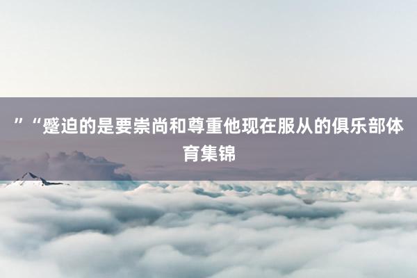 ”“蹙迫的是要崇尚和尊重他现在服从的俱乐部体育集锦
