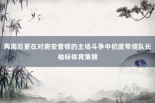 两周后更在对南安普顿的主场斗争中初度带领队长袖标体育集锦