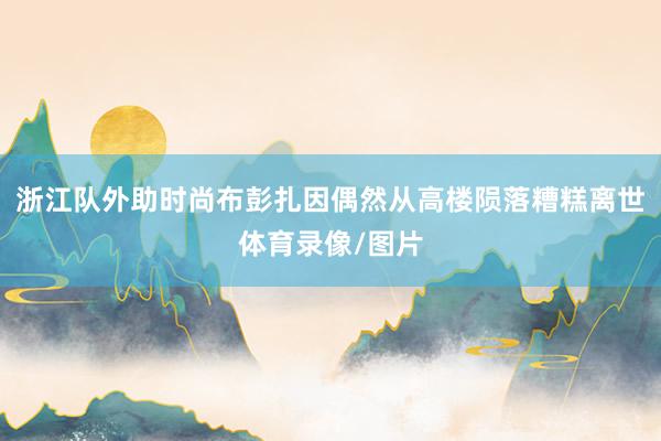 浙江队外助时尚布彭扎因偶然从高楼陨落糟糕离世体育录像/图片