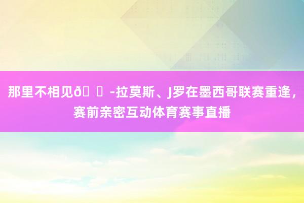 那里不相见😭拉莫斯、J罗在墨西哥联赛重逢，赛前亲密互动体育赛事直播