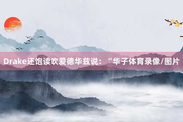 Drake还饱读吹爱德华兹说：“华子体育录像/图片