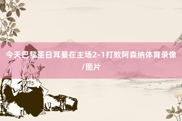 今天巴黎圣日耳曼在主场2-1打败阿森纳体育录像/图片