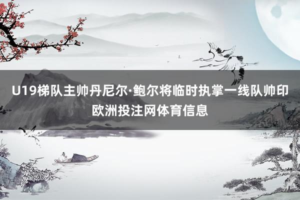 U19梯队主帅丹尼尔·鲍尔将临时执掌一线队帅印欧洲投注网体育信息