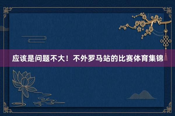 应该是问题不大！不外罗马站的比赛体育集锦