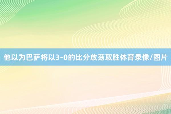 他以为巴萨将以3-0的比分放荡取胜体育录像/图片