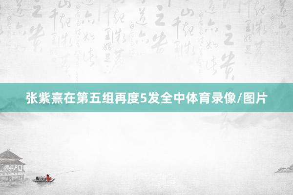 张紫熹在第五组再度5发全中体育录像/图片