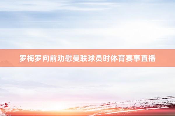 罗梅罗向前劝慰曼联球员时体育赛事直播