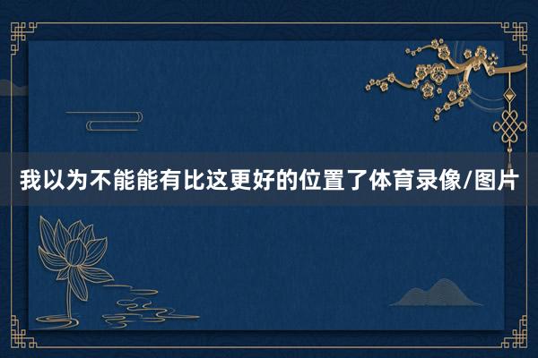 我以为不能能有比这更好的位置了体育录像/图片