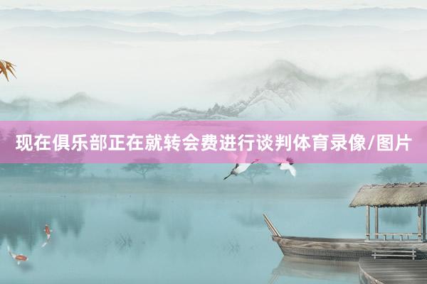 现在俱乐部正在就转会费进行谈判体育录像/图片