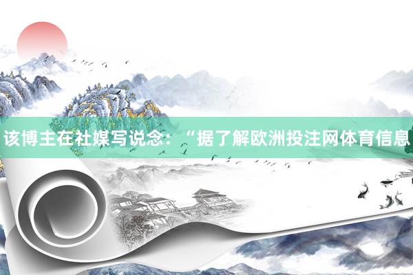 该博主在社媒写说念：“据了解欧洲投注网体育信息