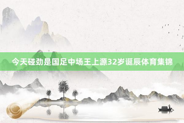 今天碰劲是国足中场王上源32岁诞辰体育集锦