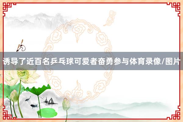 诱导了近百名乒乓球可爱者奋勇参与体育录像/图片