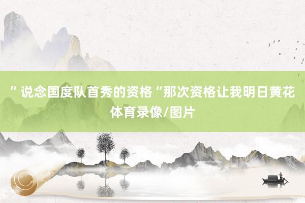 ”说念国度队首秀的资格“那次资格让我明日黄花体育录像/图片