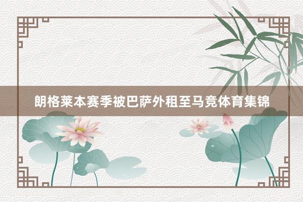 朗格莱本赛季被巴萨外租至马竞体育集锦