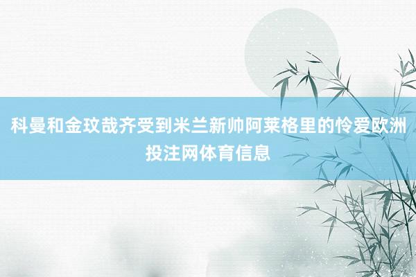 科曼和金玟哉齐受到米兰新帅阿莱格里的怜爱欧洲投注网体育信息