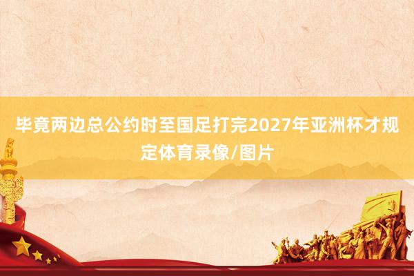 毕竟两边总公约时至国足打完2027年亚洲杯才规定体育录像/图片