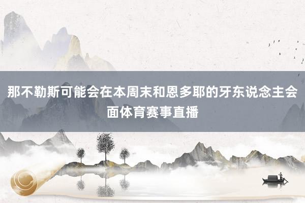 那不勒斯可能会在本周末和恩多耶的牙东说念主会面体育赛事直播