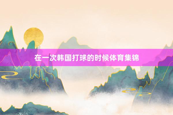 在一次韩国打球的时候体育集锦