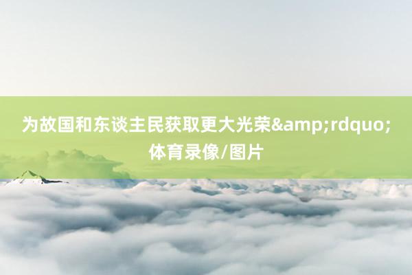 为故国和东谈主民获取更大光荣&rdquo;体育录像/图片