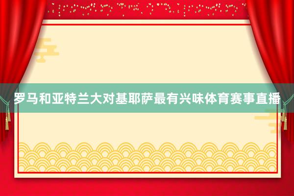 罗马和亚特兰大对基耶萨最有兴味体育赛事直播