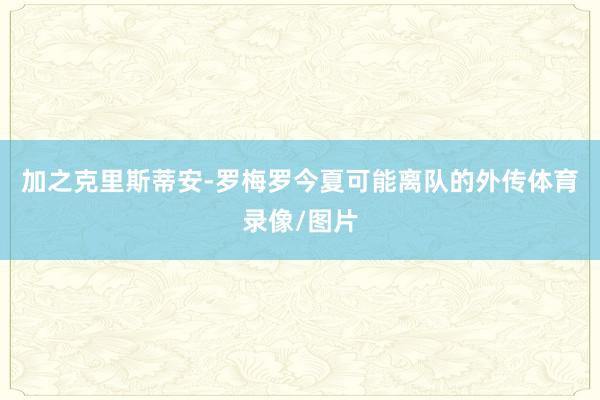 加之克里斯蒂安-罗梅罗今夏可能离队的外传体育录像/图片