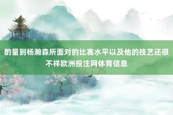 酌量到杨瀚森所面对的比赛水平以及他的技艺还很不祥欧洲投注网体育信息