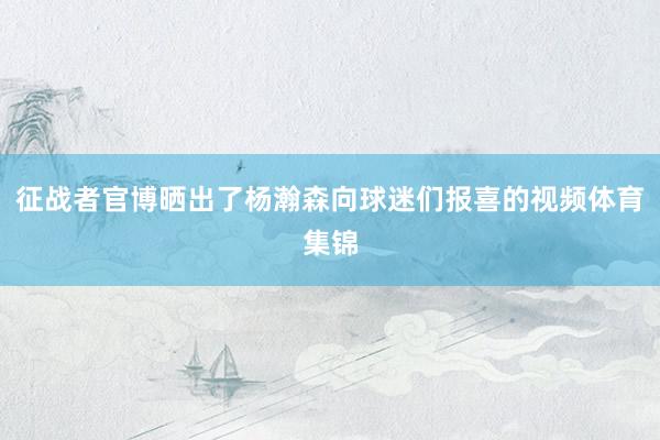 征战者官博晒出了杨瀚森向球迷们报喜的视频体育集锦