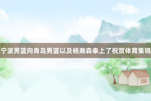 宁波男篮向青岛男篮以及杨瀚森奉上了祝贺体育集锦