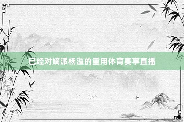 已经对嫡派杨溢的重用体育赛事直播