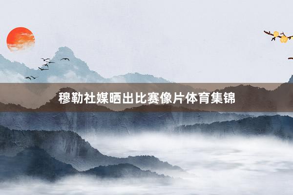 穆勒社媒晒出比赛像片体育集锦