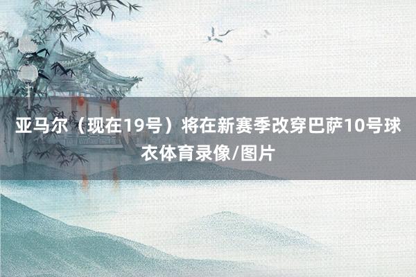 亚马尔（现在19号）将在新赛季改穿巴萨10号球衣体育录像/图片