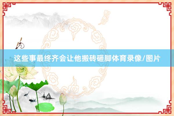 这些事最终齐会让他搬砖砸脚体育录像/图片