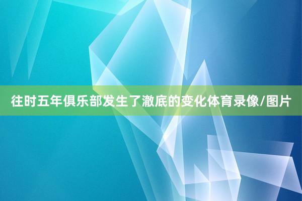 往时五年俱乐部发生了澈底的变化体育录像/图片