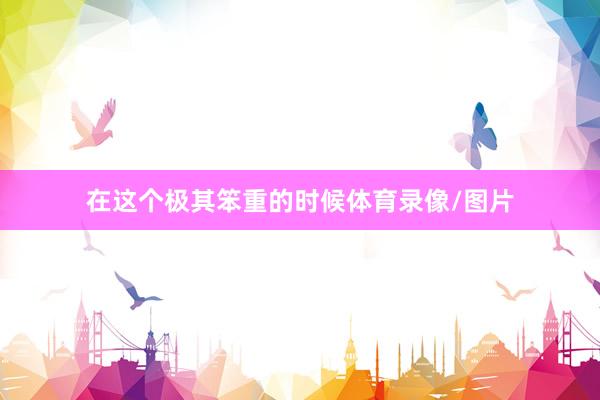 在这个极其笨重的时候体育录像/图片