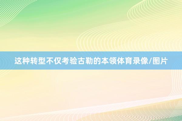 这种转型不仅考验古勒的本领体育录像/图片