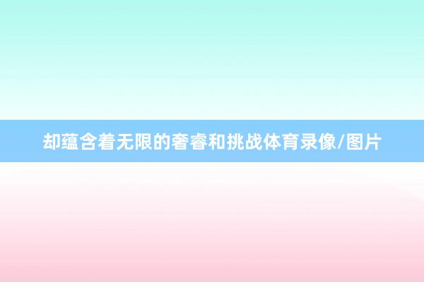 却蕴含着无限的奢睿和挑战体育录像/图片