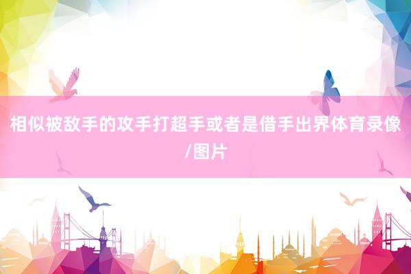 相似被敌手的攻手打超手或者是借手出界体育录像/图片