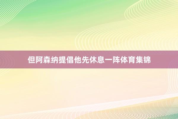但阿森纳提倡他先休息一阵体育集锦