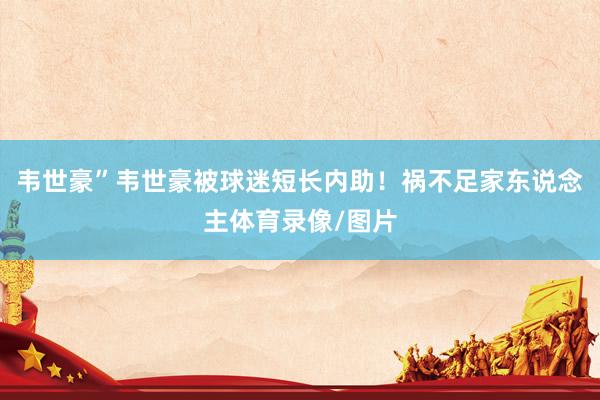 韦世豪”韦世豪被球迷短长内助！祸不足家东说念主体育录像/图片